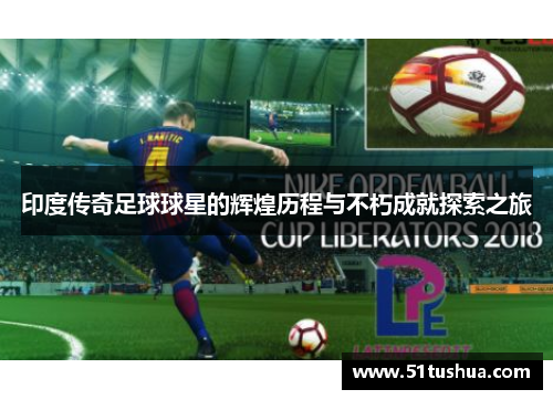 印度传奇足球球星的辉煌历程与不朽成就探索之旅