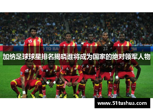 加纳足球球星排名揭晓谁将成为国家的绝对领军人物