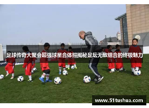 足球传奇大聚会超强球星合体照揭秘足坛无敌组合的终极魅力