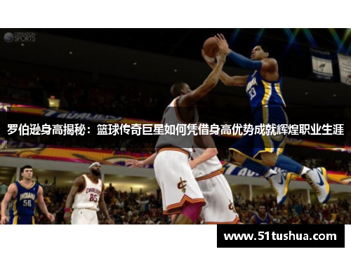 罗伯逊身高揭秘：篮球传奇巨星如何凭借身高优势成就辉煌职业生涯