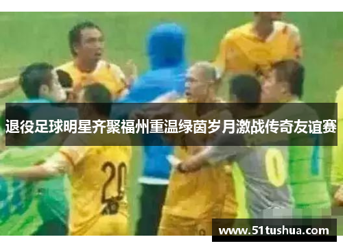 退役足球明星齐聚福州重温绿茵岁月激战传奇友谊赛