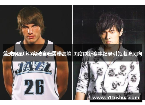 篮球明星Lisa突破自我勇攀高峰 再度刷新赛事纪录引领潮流风向