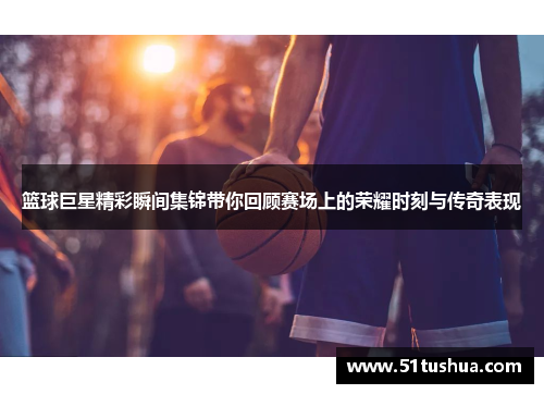 篮球巨星精彩瞬间集锦带你回顾赛场上的荣耀时刻与传奇表现