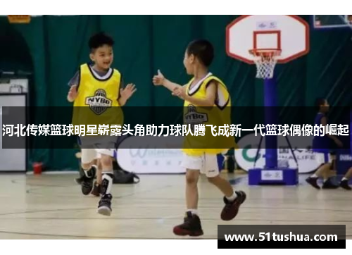 河北传媒篮球明星崭露头角助力球队腾飞成新一代篮球偶像的崛起