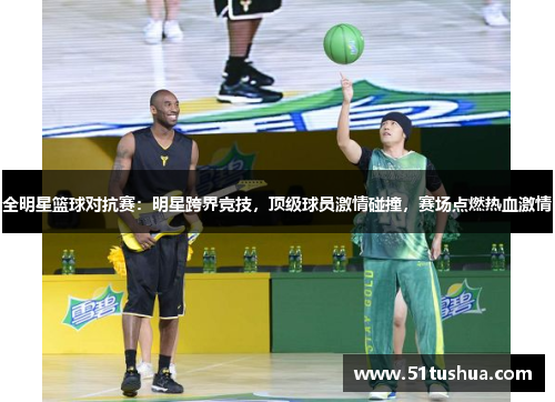 全明星篮球对抗赛：明星跨界竞技，顶级球员激情碰撞，赛场点燃热血激情
