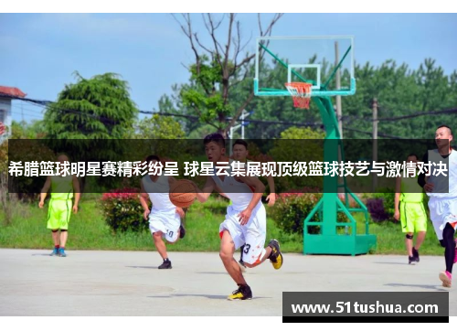 希腊篮球明星赛精彩纷呈 球星云集展现顶级篮球技艺与激情对决