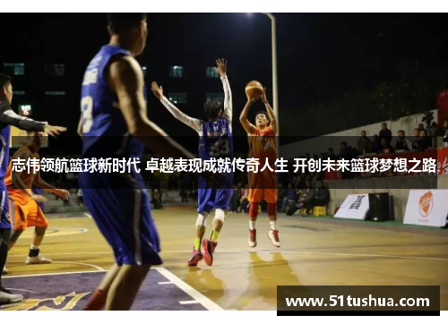 志伟领航篮球新时代 卓越表现成就传奇人生 开创未来篮球梦想之路