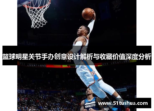 篮球明星关节手办创意设计解析与收藏价值深度分析