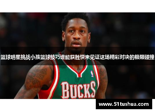 篮球明星挑战小孩篮球技巧谁能获胜快来见证这场精彩对决的极限碰撞