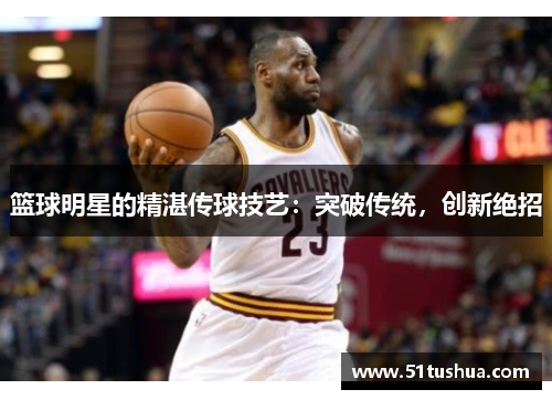 篮球明星的精湛传球技艺：突破传统，创新绝招