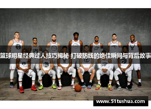 篮球明星经典过人技巧揭秘 打破防线的绝佳瞬间与背后故事