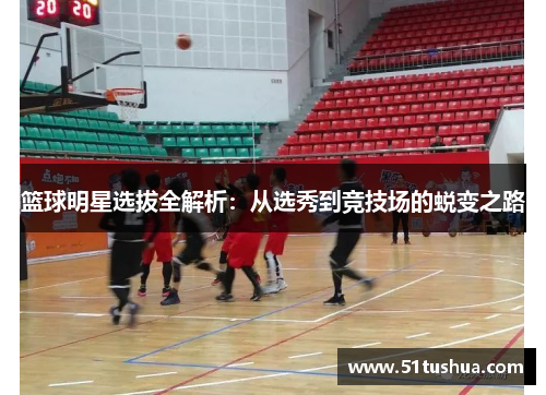 篮球明星选拔全解析：从选秀到竞技场的蜕变之路