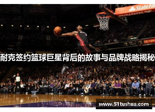 耐克签约篮球巨星背后的故事与品牌战略揭秘